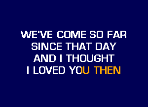 WE'VE COME SO FAR
SINCE THAT DAY
AND I THOUGHT

I LOVED YOU THEN
