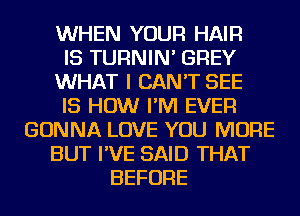 WHEN YOUR HAIR
IS TURNIN' GREY
WHAT I CAN'T SEE
IS HOW I'M EVER
GONNA LOVE YOU MORE
BUT I'VE SAID THAT
BEFORE