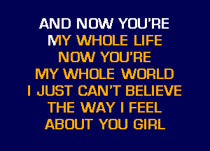 AND NOW YOU'RE
MY WHOLE LIFE
NOW YOU'RE
MY WHOLE WORLD
I JUST CAN'T BELIEVE
THE WAY I FEEL

ABOUT YOU GIRL l