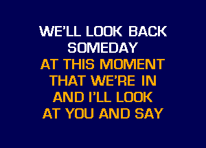 WE'LL LOOK BACK
SOMEDAY
AT THIS MOMENT
THAT WE'RE IN
AND I'LL LOOK
AT YOU AND SAY

g