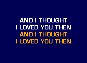 AND I THOUGHT
I LOVED YOU THEN

AND I THOUGHT
I LOVED YOU THEN

g