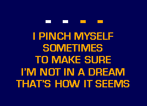 I PINCH MYSELF
SOMETIMES
TO MAKE SURE
I'M NOT IN A DREAM
THAT'S HOW IT SEEMS