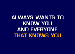 ALWAYS WANTS TO
KNOW YOU

AND EVERYONE
THAT KNOWS YOU