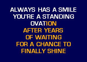 ALWAYS HAS A SMILE
YOU'RE A STANDING
OVATION
AFTER YEARS
OF WAITING
FOR A CHANCE TO
FINALLY SHINE