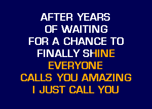 AFTER YEARS
OF WAITING
FOR A CHANCE TO
FINALLY SHINE
EVERYONE
CALLS YOU AMAZING
I JUST CALL YOU