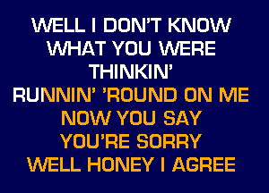 WELL I DON'T KNOW
WHAT YOU WERE
THINKIM
RUNNIN' 'ROUND ON ME
NOW YOU SAY
YOU'RE SORRY
WELL HONEY I AGREE