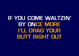 IF YOU COME WAL'IZIN'
BY ONCE MORE
I'LL DRAG YOUR
BU'IT RIGHT OUT