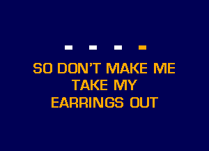 SO DON'T MAKE ME

TAKE MY
EARRINGS OUT