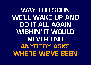 WAY TOO SOON
WE'LL WAKE UP AND
DO IT ALL AGAIN
WISHIN' IT WOULD
NEVER END
ANYBODY ASKS
WHERE WE'VE BEEN