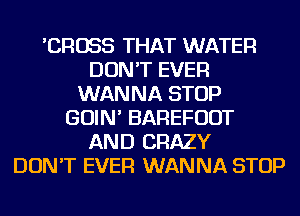 'CROSS THAT WATER
DON'T EVER
WANNA STOP
GOIN' BAREFUOT
AND CRAZY
DON'T EVER WANNA STOP