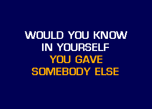 WOULD YOU KNOW
IN YOURSELF

YOU GAVE
SOMEBODY ELSE