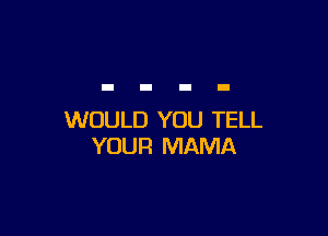 WOULD YOU TELL
YOUR MAMA