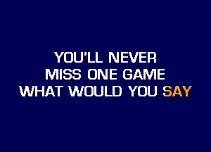 YOULL NEVER
MISS ONE GAME

WHAT WOULD YOU SAY
