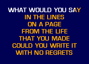 WHAT WOULD YOU SAY
IN THE LINES
ON A PAGE
FROM THE LIFE
THAT YOU MADE
COULD YOU WRITE IT
WITH NO REGRETS