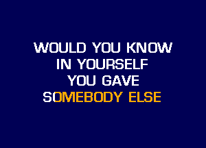 WOULD YOU KNOW
IN YOURSELF

YOU GAVE
SOMEBODY ELSE