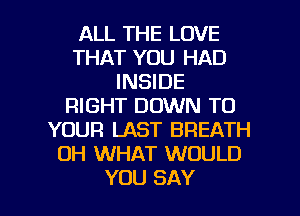 ALL THE LOVE
THAT YOU HAD
INSIDE
RIGHT DOWN TO
YOUR LAST BREATH
OH WHAT WOULD

YOU SAY I