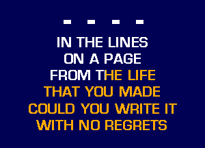 IN THE LINES
ON A PAGE
FROM THE LIFE
THAT YOU MADE

COULD YOU WRITE IT

WITH NO REGRETS l