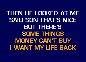 THEN HE LOOKED AT ME
SAID SON THAT'S NICE
BUT THERE'S
SOME THINGS
MONEY CAN'T BUY
I WANT MY LIFE BACK