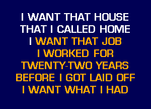 I WANT THAT HOUSE
THAT I CALLED HOME
I WANT THAT JOB
I WORKED FOR
TWENTY-TWO YEARS
BEFORE I GOT LAID OFF
I WANT WHAT I HAD