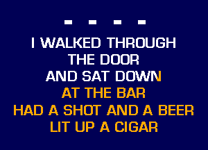 I WALKED THROUGH
THE DOOR
AND SAT DOWN
AT THE BAR
HAD A SHOT AND A BEER
LIT UP A CIGAR