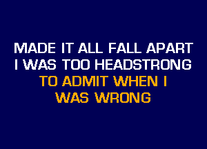 MADE IT ALL FALL APART
I WAS TOD HEADSTRONG
TU ADMIT WHEN I
WAS WRONG