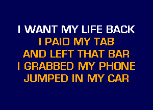 I WANT MY LIFE BACK
I PAID MY TAB
AND LEFT THAT BAR
I GRABBED MY PHONE
JUMPED IN MY CAR