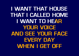 I WANT THAT HOUSE
THAT I CALLED HOME
I WANT TO HEAR
YOUR VOICE
AND SEE YOUR FACE
EVERY DAY
WHEN I GET OFF