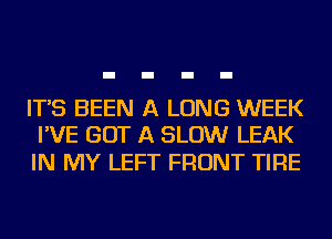 IT'S BEEN A LONG WEEK
I'VE GOT A SLOW LEAK

IN MY LEFT FRONT TIRE