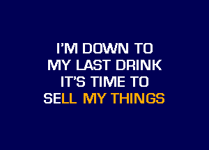 I'M DOWN TO
MY LAST DRINK

ITS TIME TO
SELL MY THINGS