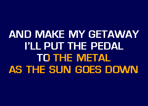 AND MAKE MY GETAWAY
I'LL PUT THE PEDAL
TO THE METAL
AS THE SUN GOES DOWN