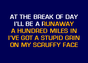 AT THE BREAK OF DAY
I'LL BE A RUNAWAY
A HUNDRED MILES IN
I'VE GOT A STUPID GRIN
ON MY SCRUFFY FACE