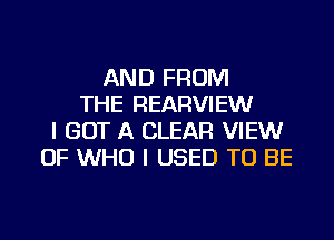 AND FROM
THE REARVIEW
I GOT A CLEAR VIEWr
OF WHO I USED TO BE