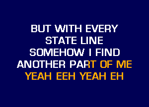 BUT WITH EVERY
STATE LINE
SOMEHDW I FIND
ANOTHER PART OF ME
YEAH EEH YEAH EH

g