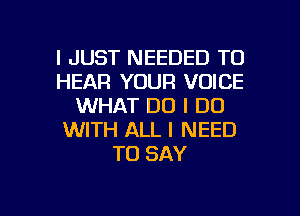 I JUST NEEDED TO
HEAR YOUR VOICE
WHAT DO I DO
WITH ALL I NEED
TO SAY

g