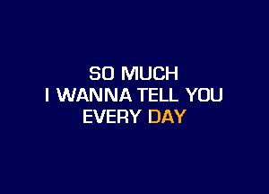 SO MUCH
I WANNA TELL YOU

EVERY DAY