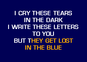 I CRY THESE TEARS
IN THE DARK
I WRITE THESE LETTERS
TO YOU
BUT THEY GET LOST
IN THE BLUE