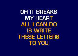 OH IT BREAKS
MY HEART
ALL I CAN DO

IS WRITE
THESE LETTERS
TO YOU