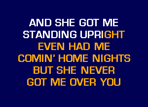 AND SHE GOT ME
STANDING UPRIGHT
EVEN HAD ME
COMIN' HOME NIGHTS
BUT SHE NEVER
GOT ME OVER YOU