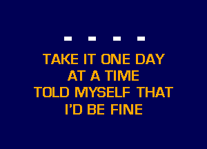 TAKE IT ONE DAY

AT A TIME
TOLD MYSELF THAT

I'D BE FINE