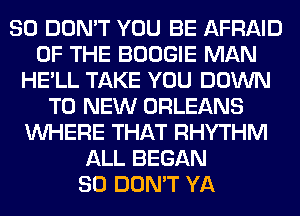 SO DON'T YOU BE AFRAID
OF THE BOOGIE MAN
HE'LL TAKE YOU DOWN
TO NEW ORLEANS
WHERE THAT RHYTHM
ALL BEGAN
SO DON'T YA