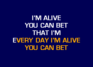 I'M ALIVE
YOU CAN BET
THAT I'M

EVERY DAY I'M ALIVE
YOU CAN BET