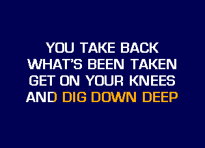 YOU TAKE BACK
WHATS BEEN TAKEN
GET ON YOUR KNEES
AND DIG DOWN DEEP