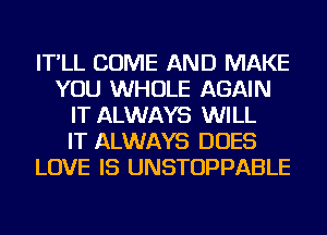 IT'LL COME AND MAKE
YOU WHOLE AGAIN
IT ALWAYS WILL
IT ALWAYS DOES
LOVE IS UNSTOPPABLE