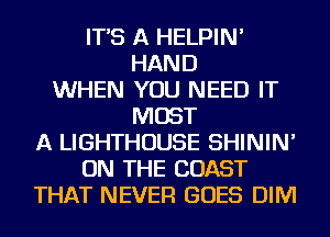 IT'S A HELPIN'
HAND
WHEN YOU NEED IT
MOST
A LIGHTHOUSE SHININ'
ON THE COAST
THAT NEVER GOES DIM