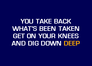 YOU TAKE BACK
WHATS BEEN TAKEN
GET ON YOUR KNEES
AND DIG DOWN DEEP