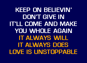 KEEP ON BELIEVIN'
DON'T GIVE IN
IT'LL COME AND MAKE
YOU WHOLE AGAIN
IT ALWAYS WILL
IT ALWAYS DOES
LOVE IS UNSTOPPABLE