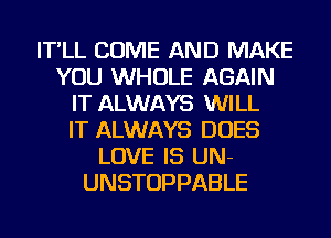 IT'LL COME AND MAKE
YOU WHOLE AGAIN
IT ALWAYS WILL
IT ALWAYS DOES
LOVE IS UN-
UNSTOPPABLE