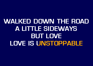 WALKED DOWN THE ROAD
A LITTLE SIDEWAYS
BUT LOVE
LOVE IS UNSTOPPABLE