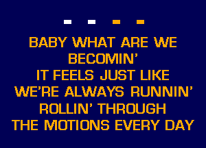 BABY WHAT ARE WE
BECOMIN'

IT FEELS JUST LIKE
WE'RE ALWAYS RUNNIN'
ROLLIN' THROUGH
THE MOTIONS EVERY DAY