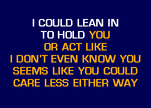 I COULD LEAN IN
TO HOLD YOU
OR ACT LIKE
I DON'T EVEN KNOW YOU
SEEMS LIKE YOU COULD
CARE LESS EITHER WAY